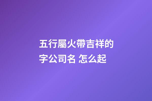 五行屬火帶吉祥的字公司名 怎么起-第1張-公司起名-玄機派